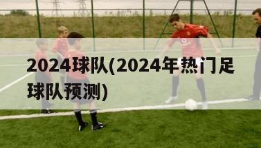 2024球队(2024年热门足球队预测)